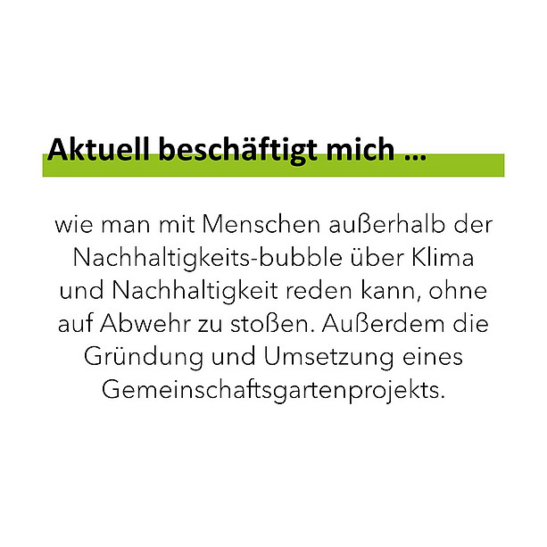 Aktuell beschäftigt mich wie man mit Menschen außerhalb der Nachhaltigkeits bubble über Klima und Nachhaltigkeit reden kann, ohne auf Abwehr zu stoßen. Außerdem die Gründung und Umsetzung eines Gemeinschaftsgartenprojekts. 
