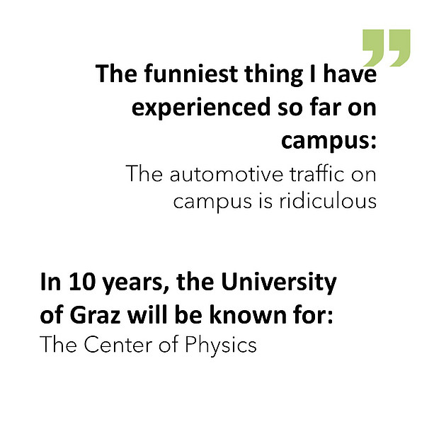 The funniest thing I have experienced so far on campus: The automotive traffic on campus is ridiculous. In 10 years, the University of Graz will be known for: The Center of Physics. 