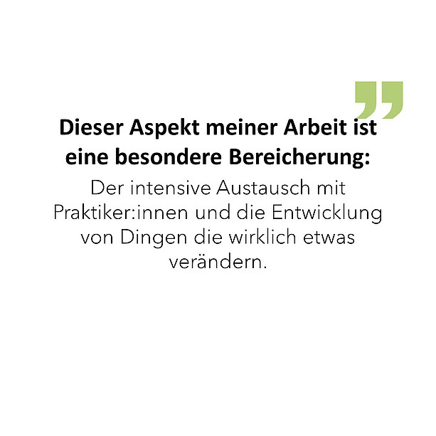 Dieser Aspekt meiner Arbeit ist eine besondere Bereicherung: Der intensive Austausch mit Praktiker:innen und die Entwicklung von Dingen die wirklich etwas verändern. 