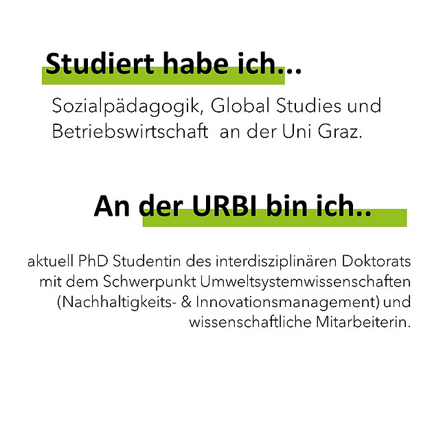 Studiert habe ich Sozialpädagogik, Global Studies und Betriebswirtschaft an der Uni Graz. An der Urbi bin ich aktuell PhD Studentin des interdisziplinären Doktorats mit dem Schwerpunkt Umweltsystemwissenschaften (Nachhaltigkeits- & Innovationsmanagement) und wissenschaftliche Mitarbeiterin. 