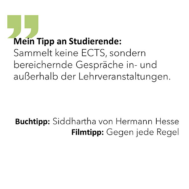 Mein Tipp an Studierende: Sammelt keine ECTS, sondern bereichernde Gespräche in- und außerhalb der Lehrveranstaltungen. Buchtipp: Siddhartha von Hermann Hesse Filmtipp: Gegen jede Regel. 