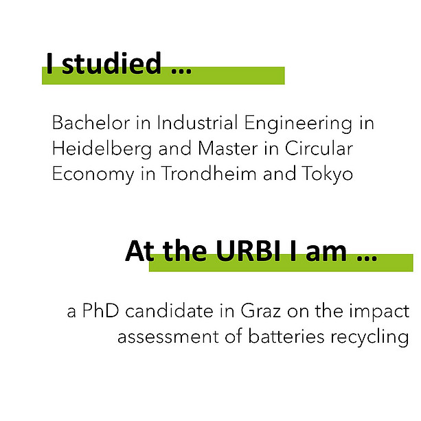 I studied Bachelor in Industrial Engineering in Heidelberg and Master in Circular Economy in Trondheim and Tokyo. At the URBI I am a PhD candidate in Graz on the impact assessment of batteries recycling. 