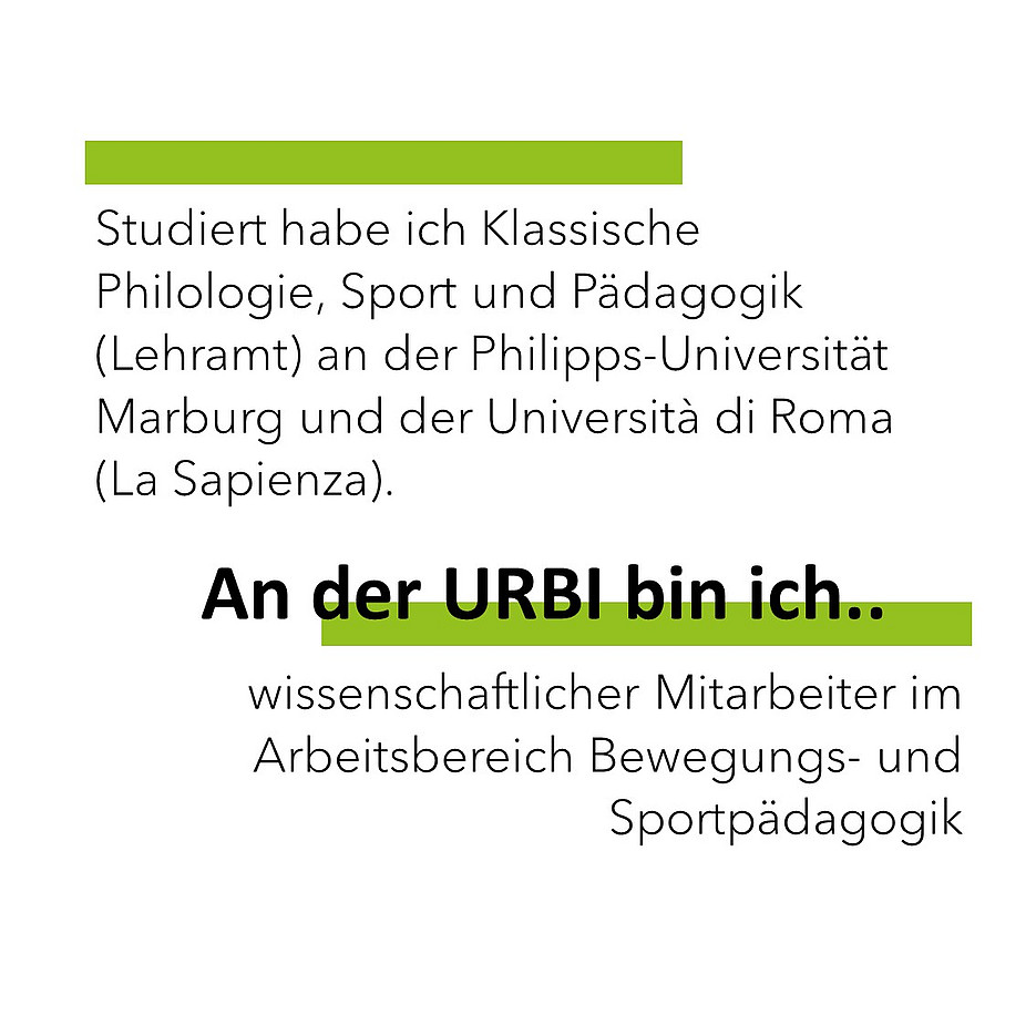 Studiert habe ich Klassische Philologie, Sport und Pädagogik (Lehramt) an der Philipps-Universität Marburg und der Università di Roma (La Sapienza) An der URBI bin ich wissenschaftlicher Mitarbeiter im Arbeitsbereich Bewegungs- und Sportpädagogik. 