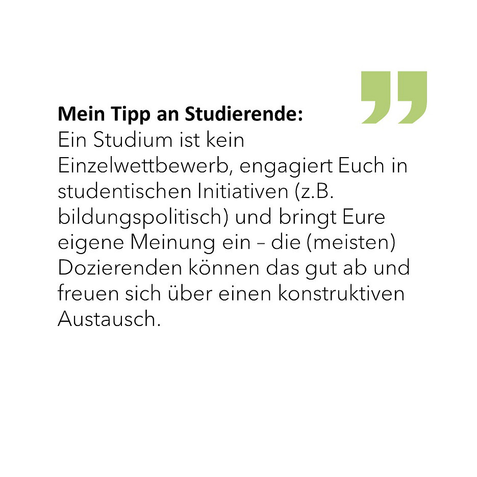 Mein Tipp an Studierende: Ein Studium ist kein Einzelwettbewerb, engagiert Euch in studentischen Initiativen (z.B. bildungspolitisch) und bringt Eure eigene Meinung ein – die (meisten) Dozierenden können das gut ab und freuen sich über einen konstruktiven Austausch. 
