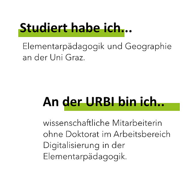 Studiert habe ich Elementarpädagogik und Geographie an der Uni Graz. An der Urbi bin ich wissenschaftliche Mitarbeiterin ohne Doktorat im Arbeitsbereich Digitalisierung in der Elementarpädagogik. 