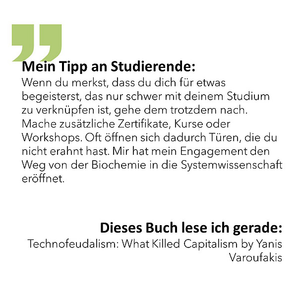 Mein Tipp an Studierende: Wenn du merkst, dass du dich für etwas begeisterst, das nur schwer mit deinem Studium zu verknüpfen ist, gehe dem trotzdem nach. Mache zusätzliche Zertifikate, Kurse oder Workshops. Oft öffnen sich dadurch Türen, die du nicht erahnt hast. Mir hat mein Engagement den Weg von der Biochemie in die Systemwissenschaft eröffnet. Dieses Buch lese ich gerade: Technofeudalism: What Killed Capitalism by Yanis Varoufakis 
