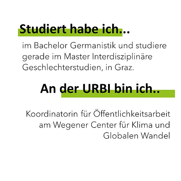 Studiert habe ich im Bachelor Germanistik und studiere gerade im Master Interdisziplinäre Geschlechterstudien, in Graz. An der Urbi bin ich Koordinatorin für Öffentlichkeitsarbeit am Wegener Center für Klima und Globalen Wandel. 