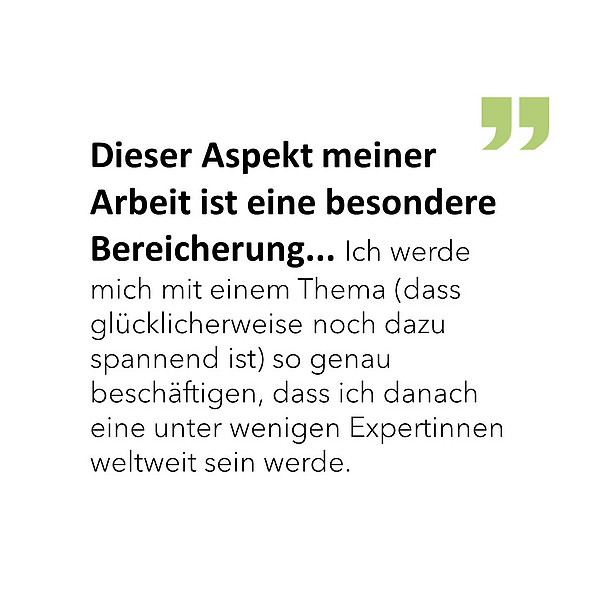 Dieser Aspekt meiner Arbeit ist eine besondere Bereicherung... Ich werde mich mit einem Thema (dass glücklicherweise noch dazu spannend ist) so genau beschäftigen, dass ich danach eine unter wenigen Expertinnen weltweit sein werde. 