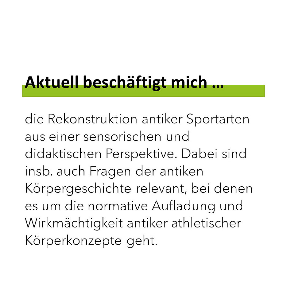 Aktuell beschäftigt mich die Rekonstruktion antiker Sportarten aus einer sensorischen und didaktischen Perspektive. Dabei sind insb. auch Fragen der antiken Körpergeschichte relevant, bei denen es um die normative Aufladung und Wirkmächtigkeit antiker athletischer Körperkonzepte geht. 