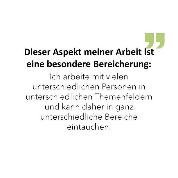 Dieser Aspekt meiner Arbeit ist eine besondere Bereicherung: Ich arbeite mit vielen unterschiedlichen Personen in unterschiedlichen Themenfeldern und kann daher in ganz unterschiedliche Bereiche eintauchen. 
