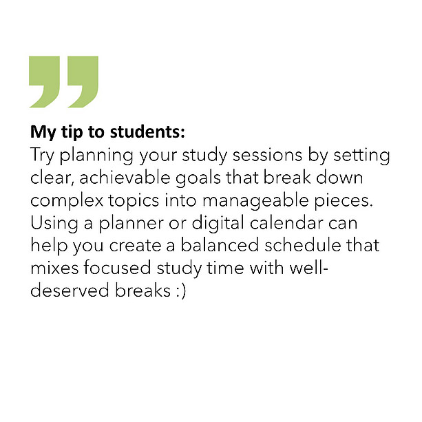 My tip to students: Try planning your study sessions by setting clear, achievable goals that break down complex topics into manageable pieces. Using a planner or digital calendar can help you create a balanced schedule that mixes focused study time with well-deserved breaks :) 