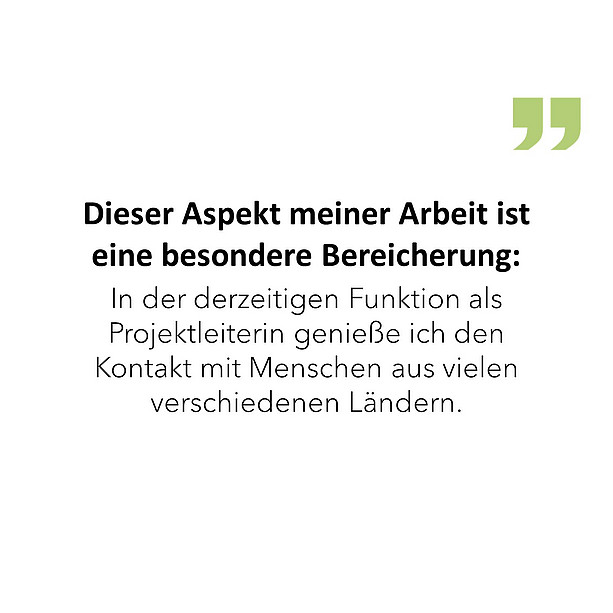 Dieser Aspekt meiner Arbeit ist eine besondere Bereicherung: In der derzeitigen Funktion als Projektleiterin genieße ich den Kontakt mit Menschen aus vielen verschiedenen Ländern. 