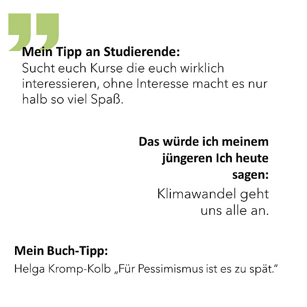 Mein Tipp an Studierende: Sucht euch Kurse die euch wirklich interessieren, ohne Interesse macht es nur halb so viel Spaß. Das würde ich meinem jüngeren Ich heute sagen: Klimawandel geht uns alle an. Mein Buch-Tipp: Helga Kromp-Kolb „Für Pessimismus ist es zu spät.“ 
