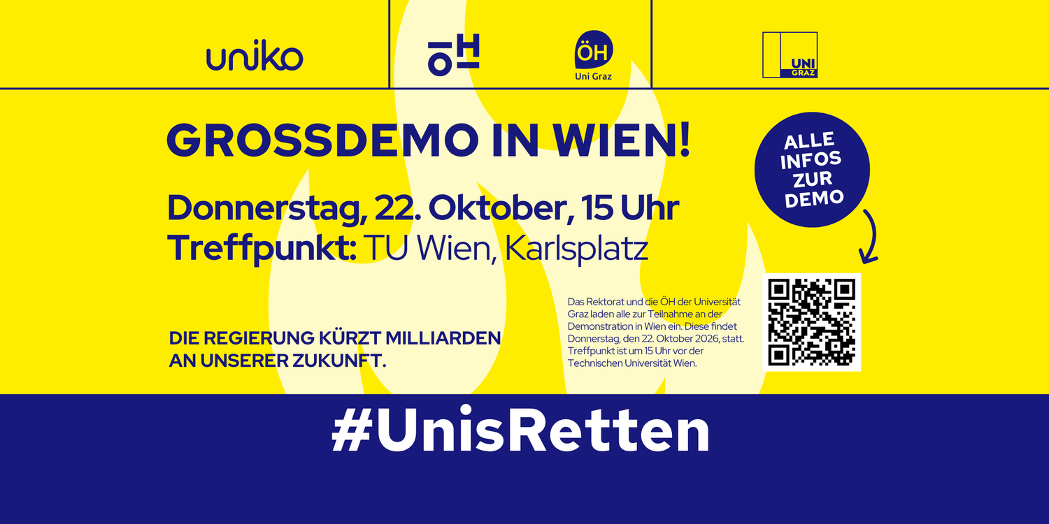 uniko ÖH ÖH Uni Graz UNI GRAZ GROSSDEMO IN WIEN! Donnerstag, 22. Oktober, 15 Uhr Treffpunkt: TU Wien, Karlsplatz DIE REGIERUNG KÜRZT MILLIARDEN AN UNSERER ZUKUNFT. Das Rektorat und die ÖH der Universität Graz laden alle zur Teilnahme an der Demonstration in Wien ein. Diese findet Donnerstag, den 22. Oktober 2026, statt. Treffpunkt ist um 15 Uhr vor der Technischen Universität Wien. ALLE INFOS ZUR DEMO #UnisRetten