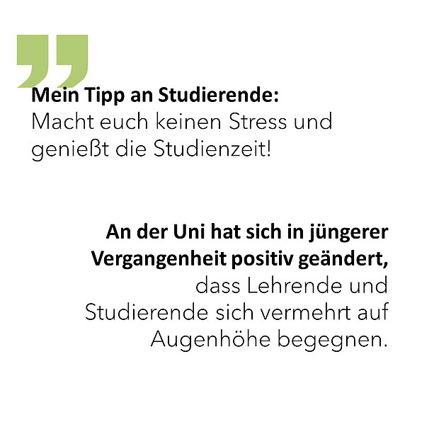 Mein Tipp an Studierende: Macht euch keinen Stress und genießt die Studienzeit! An der Uni hat sich in jüngerer Vergangenheit positiv geändert, dass Lehrende und Studierende sich vermehrt auf Augenhöhe begegnen. 
