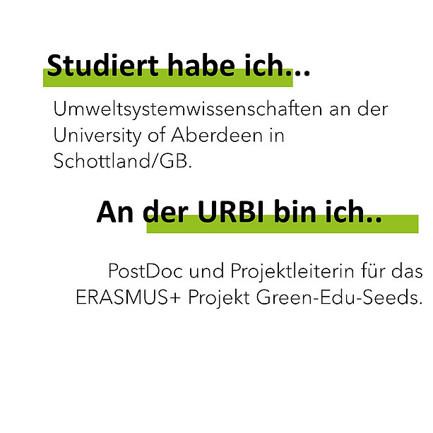 Studiert habe ich Umweltsystemwissenschaften an der University of Aberdeen in Schottland/GB. An der Urbi bin ich PostDoc und Projektleiterin für das ERASMUS+ Projekt Green-Edu-Seeds. 