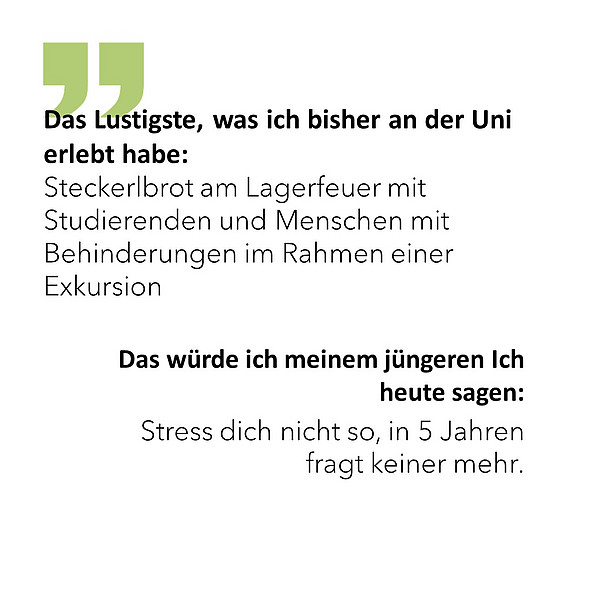 Das Lustigste, was ich bisher an der Uni erlebt habe: Steckerlbrot am Lagerfeuer mit Studierenden und Menschen mit Behinderungen im Rahmen einer Exkursion. Das würde ich meinem jüngeren Ich heute sagen: Stress dich nicht so, in 5 Jahren fragt keiner mehr. 