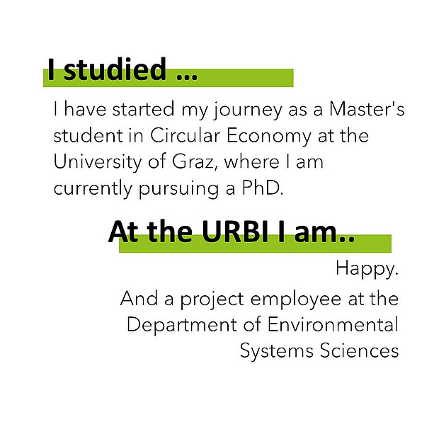 I studiedI have started my journey as a Master's student in Circular Economy at the University of Graz, where I am currently pursuing a PhD. At the URBI I am happy. And a project employee at the Department of Environmental Systems Sciences. 