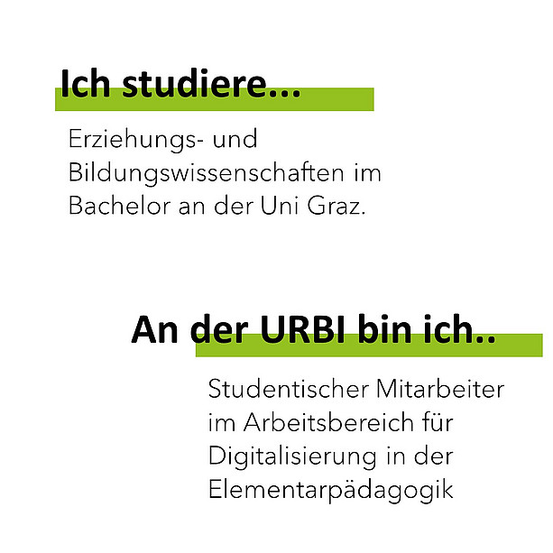 Ich studiere Erziehungs- und Bildungswissenschaften im Bachelor an der Uni Graz. An der Urbi bin ich Studentischer Mitarbeiter im Arbeitsbereich für Digitalisierung in der Elementarpädagogik. 
