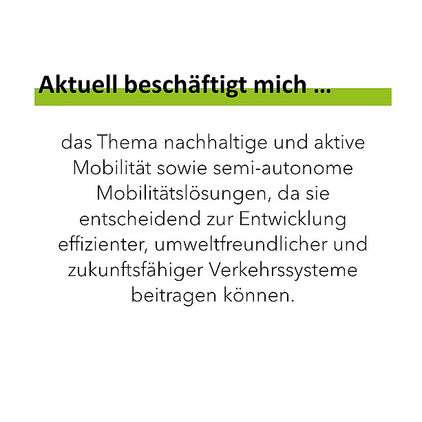 Aktuell beschäftigt mich das Thema nachhaltige und aktive Mobilität sowie semi-autonome Mobilitätslösungen, da sie entscheidend zur Entwicklung effizienter, umweltfreundlicher und zukunftsfähiger Verkehrssysteme beitragen können. 