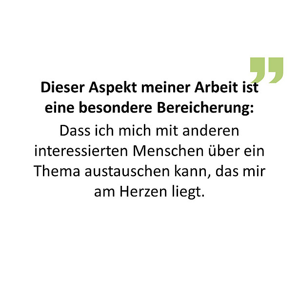 Dieser Aspekt meiner Arbeit ist eine besondere Bereicherung: Dass ich mich mit anderen interessierten Menschen über ein Thema austauschen kann, das mir am Herzen liegt. 