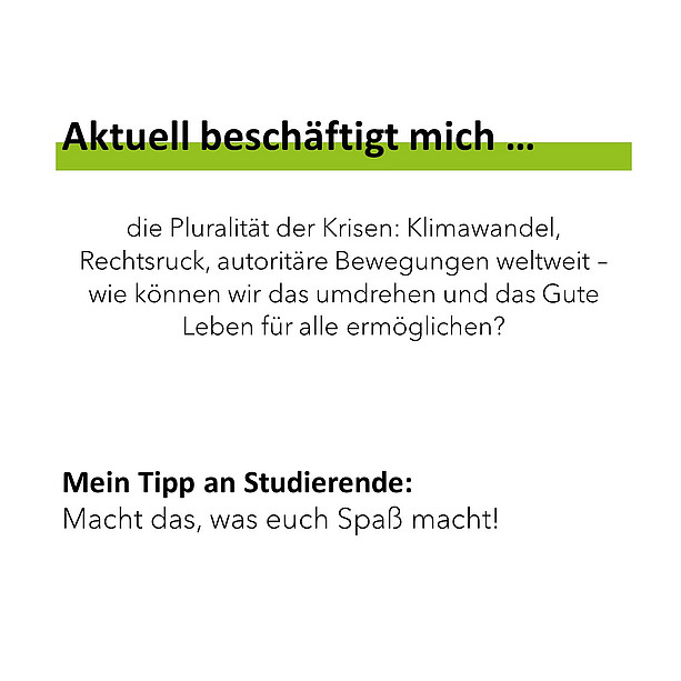 Aktuell beschäftigt mich die Pluralität der Krisen: Klimawandel, Rechtsruck, autoritäre Bewegungen weltweit – wie können wir das umdrehen und das Gute Leben für alle ermöglichen? Mein Tipp an Studierende: Macht das, was euch Spaß macht! 