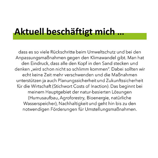Aktuell beschäftigt mich dass es so viele Rückschritte beim Umweltschutz und bei den Anpassungsmaßnahmen gegen den Klimawandel gibt. Man hat den Eindruck, dass alle den Kopf in den Sand stecken und denken „wird schon nicht so schlimm kommen“. Dabei sollten wir echt keine Zeit mehr verschwenden und die Maßnahmen unterstützen ja auch Planungssicherheit und Zukunftssicherheit für die Wirtschaft (Stichwort Costs of Inaction). Das beginnt bei meinem Hauptgebiet der natur-basierten Lösungen (Humusaufbau, Agroforestry, Bioenergie, natürliche Wasserspeicher), Nachhaltigkeit und geht hin bis zu den notwendigen Förderungen für Umstellungsmaßnahmen. 