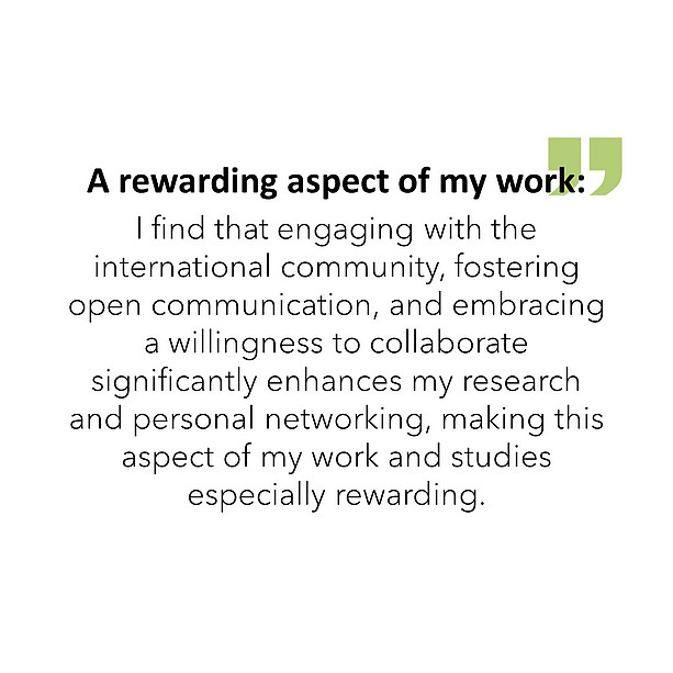 A rewarding aspect of my work: I find that engaging with the international community, fostering open communication, and embracing a willingness to collaborate significantly enhances my research and personal networking, making this aspect of my work and studies especially rewarding. 