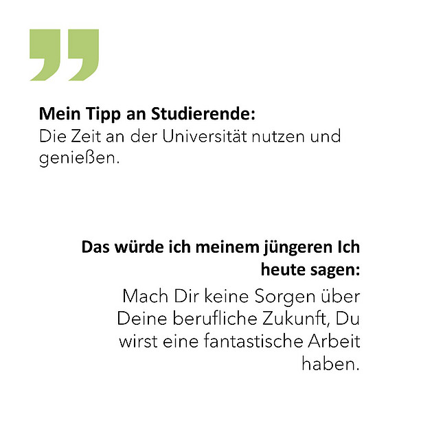 Das würde ich meinem jüngeren Ich heute sagen: Mach Dir keine Sorgen über Deine berufliche Zukunft, Du wirst eine fantastische Arbeit haben. Mein Tipp an Studierende: Die Zeit an der Universität nutzen und genießen. 